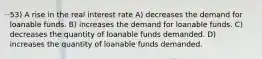 53) A rise in the real interest rate A) decreases the demand for loanable funds. B) increases the demand for loanable funds. C) decreases the quantity of loanable funds demanded. D) increases the quantity of loanable funds demanded.