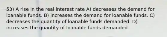 53) A rise in the real interest rate A) decreases the demand for loanable funds. B) increases the demand for loanable funds. C) decreases the quantity of loanable funds demanded. D) increases the quantity of loanable funds demanded.