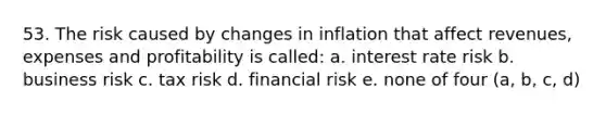 53. The risk caused by changes in inflation that affect revenues, expenses and profitability is called: a. interest rate risk b. business risk c. tax risk d. financial risk e. none of four (a, b, c, d)