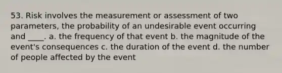 53. Risk involves the measurement or assessment of two parameters, the probability of an undesirable event occurring and ____. a. the frequency of that event b. the magnitude of the event's consequences c. the duration of the event d. the number of people affected by the event