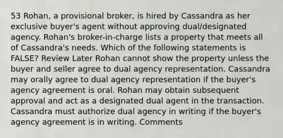 53 Rohan, a provisional broker, is hired by Cassandra as her exclusive buyer's agent without approving dual/designated agency. Rohan's broker-in-charge lists a property that meets all of Cassandra's needs. Which of the following statements is FALSE? Review Later Rohan cannot show the property unless the buyer and seller agree to dual agency representation. Cassandra may orally agree to dual agency representation if the buyer's agency agreement is oral. Rohan may obtain subsequent approval and act as a designated dual agent in the transaction. Cassandra must authorize dual agency in writing if the buyer's agency agreement is in writing. Comments