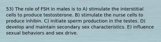 53) The role of FSH in males is to A) stimulate the interstitial cells to produce testosterone. B) stimulate the nurse cells to produce inhibin. C) initiate sperm production in the testes. D) develop and maintain secondary sex characteristics. E) influence sexual behaviors and sex drive.