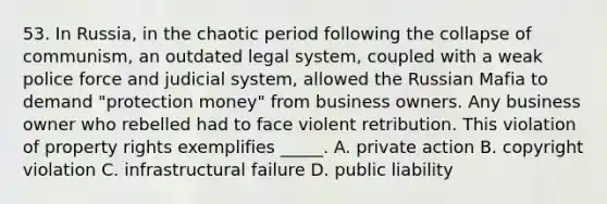 53. In Russia, in the chaotic period following the collapse of communism, an outdated legal system, coupled with a weak police force and judicial system, allowed the Russian Mafia to demand "protection money" from business owners. Any business owner who rebelled had to face violent retribution. This violation of property rights exemplifies _____. A. private action B. copyright violation C. infrastructural failure D. public liability