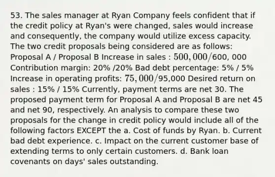 53. The sales manager at Ryan Company feels confident that if the credit policy at Ryan's were changed, sales would increase and consequently, the company would utilize excess capacity. The two credit proposals being considered are as follows: Proposal A / Proposal B Increase in sales : 500,000 /600, 000 Contribution margin: 20% /20% Bad debt percentage: 5% / 5% Increase in operating profits: 75,000 /95,000 Desired return on sales : 15% / 15% Currently, payment terms are net 30. The proposed payment term for Proposal A and Proposal B are net 45 and net 90, respectively. An analysis to compare these two proposals for the change in credit policy would include all of the following factors EXCEPT the a. Cost of funds by Ryan. b. Current bad debt experience. c. Impact on the current customer base of extending terms to only certain customers. d. Bank loan covenants on days' sales outstanding.