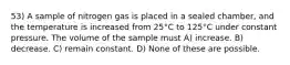 53) A sample of nitrogen gas is placed in a sealed chamber, and the temperature is increased from 25°C to 125°C under constant pressure. The volume of the sample must A) increase. B) decrease. C) remain constant. D) None of these are possible.