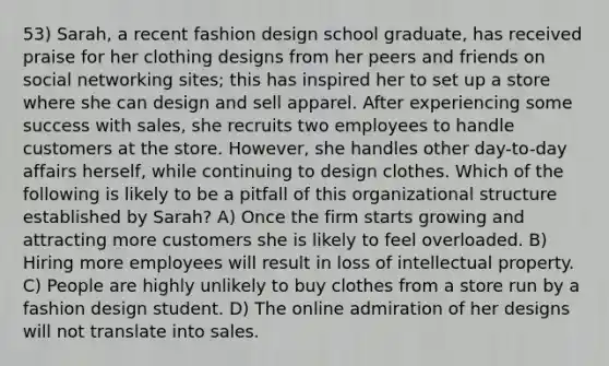 53) Sarah, a recent fashion design school graduate, has received praise for her clothing designs from her peers and friends on social networking sites; this has inspired her to set up a store where she can design and sell apparel. After experiencing some success with sales, she recruits two employees to handle customers at the store. However, she handles other day-to-day affairs herself, while continuing to design clothes. Which of the following is likely to be a pitfall of this organizational structure established by Sarah? A) Once the firm starts growing and attracting more customers she is likely to feel overloaded. B) Hiring more employees will result in loss of intellectual property. C) People are highly unlikely to buy clothes from a store run by a fashion design student. D) The online admiration of her designs will not translate into sales.