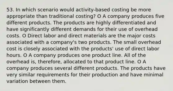 53. In which scenario would activity-based costing be more appropriate than traditional costing? O A company produces five different products. The products are highly differentiated and have significantly different demands for their use of overhead costs. O Direct labor and direct materials are the major costs associated with a company's two products. The small overhead cost is closely associated with the products' use of direct labor hours. O A company produces one product line. All of the overhead is, therefore, allocated to that product line. O A company produces several different products. The products have very similar requirements for their production and have minimal variation between them.