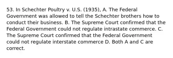 53. In Schechter Poultry v. U.S. (1935), A. The Federal Government was allowed to tell the Schechter brothers how to conduct their business. B. The Supreme Court confirmed that the Federal Government could not regulate intrastate commerce. C. The Supreme Court confirmed that the Federal Government could not regulate interstate commerce D. Both A and C are correct.