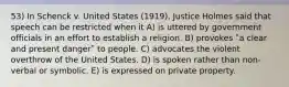 53) In Schenck v. United States (1919), Justice Holmes said that speech can be restricted when it A) is uttered by government officials in an effort to establish a religion. B) provokes ʺa clear and present dangerʺ to people. C) advocates the violent overthrow of the United States. D) is spoken rather than non-verbal or symbolic. E) is expressed on private property.