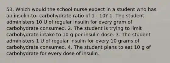 53. Which would the school nurse expect in a student who has an insulin-to- carbohydrate ratio of 1 : 10? 1. The student administers 10 U of regular insulin for every gram of carbohydrate consumed. 2. The student is trying to limit carbohydrate intake to 10 g per insulin dose. 3. The student administers 1 U of regular insulin for every 10 grams of carbohydrate consumed. 4. The student plans to eat 10 g of carbohydrate for every dose of insulin.