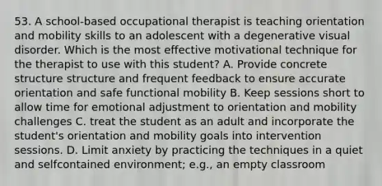 53. A school-based occupational therapist is teaching orientation and mobility skills to an adolescent with a degenerative visual disorder. Which is the most effective motivational technique for the therapist to use with this student? A. Provide concrete structure structure and frequent feedback to ensure accurate orientation and safe functional mobility B. Keep sessions short to allow time for emotional adjustment to orientation and mobility challenges C. treat the student as an adult and incorporate the student's orientation and mobility goals into intervention sessions. D. Limit anxiety by practicing the techniques in a quiet and selfcontained environment; e.g., an empty classroom