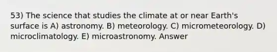 53) The science that studies the climate at or near Earth's surface is A) astronomy. B) meteorology. C) micrometeorology. D) microclimatology. E) microastronomy. Answer