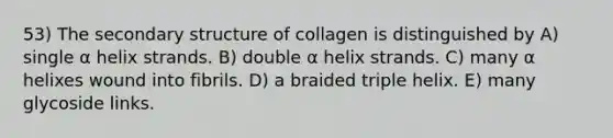 53) The <a href='https://www.questionai.com/knowledge/kRddrCuqpV-secondary-structure' class='anchor-knowledge'>secondary structure</a> of collagen is distinguished by A) single α helix strands. B) double α helix strands. C) many α helixes wound into fibrils. D) a braided triple helix. E) many glycoside links.