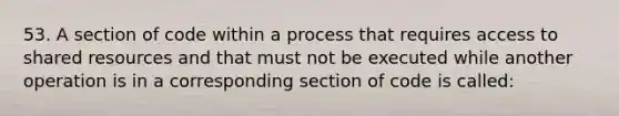 53. A section of code within a process that requires access to shared resources and that must not be executed while another operation is in a corresponding section of code is called: