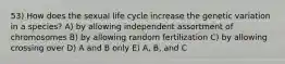 53) How does the sexual life cycle increase the genetic variation in a species? A) by allowing independent assortment of chromosomes B) by allowing random fertilization C) by allowing crossing over D) A and B only E) A, B, and C