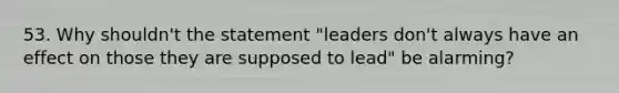 53. Why shouldn't the statement "leaders don't always have an effect on those they are supposed to lead" be alarming?