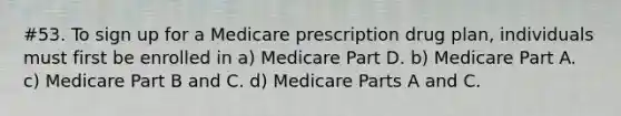 #53. To sign up for a Medicare prescription drug plan, individuals must first be enrolled in a) Medicare Part D. b) Medicare Part A. c) Medicare Part B and C. d) Medicare Parts A and C.