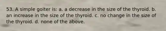 53. A simple goiter is: a. a decrease in the size of the thyroid. b. an increase in the size of the thyroid. c. no change in the size of the thyroid. d. none of the above.