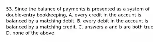 53. Since the balance of payments is presented as a system of double-entry bookkeeping, A. every credit in the account is balanced by a matching debit. B. every debit in the account is balanced by a matching credit. C. answers a and b are both true D. none of the above