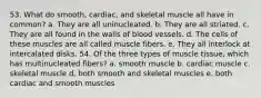 53. What do smooth, cardiac, and skeletal muscle all have in common? a. They are all uninucleated. b. They are all striated. c. They are all found in the walls of blood vessels. d. The cells of these muscles are all called muscle fibers. e. They all interlock at intercalated disks. 54. Of the three types of muscle tissue, which has multinucleated fibers? a. smooth muscle b. cardiac muscle c. skeletal muscle d. both smooth and skeletal muscles e. both cardiac and smooth muscles