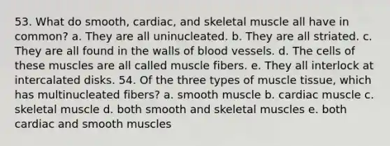 53. What do smooth, cardiac, and skeletal muscle all have in common? a. They are all uninucleated. b. They are all striated. c. They are all found in the walls of blood vessels. d. The cells of these muscles are all called muscle fibers. e. They all interlock at intercalated disks. 54. Of the three types of muscle tissue, which has multinucleated fibers? a. smooth muscle b. cardiac muscle c. skeletal muscle d. both smooth and skeletal muscles e. both cardiac and smooth muscles