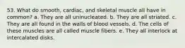 53. What do smooth, cardiac, and skeletal muscle all have in common? a. They are all uninucleated. b. They are all striated. c. They are all found in the walls of blood vessels. d. The cells of these muscles are all called muscle fibers. e. They all interlock at intercalated disks.