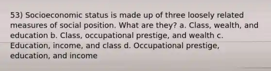 53) Socioeconomic status is made up of three loosely related measures of social position. What are they? a. Class, wealth, and education b. Class, occupational prestige, and wealth c. Education, income, and class d. Occupational prestige, education, and income