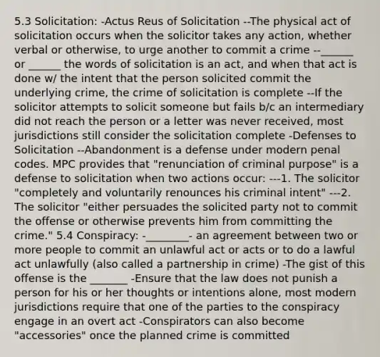 5.3 Solicitation: -Actus Reus of Solicitation --The physical act of solicitation occurs when the solicitor takes any action, whether verbal or otherwise, to urge another to commit a crime --______ or ______ the words of solicitation is an act, and when that act is done w/ the intent that the person solicited commit the underlying crime, the crime of solicitation is complete --If the solicitor attempts to solicit someone but fails b/c an intermediary did not reach the person or a letter was never received, most jurisdictions still consider the solicitation complete -Defenses to Solicitation --Abandonment is a defense under modern penal codes. MPC provides that "renunciation of criminal purpose" is a defense to solicitation when two actions occur: ---1. The solicitor "completely and voluntarily renounces his criminal intent" ---2. The solicitor "either persuades the solicited party not to commit the offense or otherwise prevents him from committing the crime." 5.4 Conspiracy: -________- an agreement between two or more people to commit an unlawful act or acts or to do a lawful act unlawfully (also called a partnership in crime) -The gist of this offense is the _______ -Ensure that the law does not punish a person for his or her thoughts or intentions alone, most modern jurisdictions require that one of the parties to the conspiracy engage in an overt act -Conspirators can also become "accessories" once the planned crime is committed