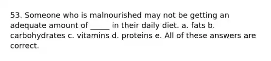 53. Someone who is malnourished may not be getting an adequate amount of _____ in their daily diet. a. fats b. carbohydrates c. vitamins d. proteins e. All of these answers are correct.