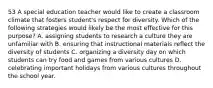 53 A special education teacher would like to create a classroom climate that fosters student's respect for diversity. Which of the following strategies would likely be the most effective for this purpose? A. assigning students to research a culture they are unfamiliar with B. ensuring that instructional materials reflect the diversity of students C. organizing a diversity day on which students can try food and games from various cultures D. celebrating important holidays from various cultures throughout the school year.