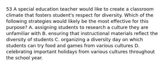 53 A special education teacher would like to create a classroom climate that fosters student's respect for diversity. Which of the following strategies would likely be the most effective for this purpose? A. assigning students to research a culture they are unfamiliar with B. ensuring that instructional materials reflect the diversity of students C. organizing a diversity day on which students can try food and games from various cultures D. celebrating important holidays from various cultures throughout the school year.