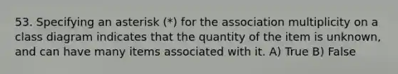 53. Specifying an asterisk (*) for the association multiplicity on a class diagram indicates that the quantity of the item is unknown, and can have many items associated with it. A) True B) False