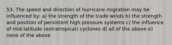 53. The speed and direction of hurricane migration may be influenced by: a) the strength of the trade winds b) the strength and position of persistent high pressure systems c) the influence of mid-latitude (extratropical) cyclones d) all of the above e) none of the above