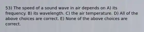 53) The speed of a sound wave in air depends on A) its frequency. B) its wavelength. C) the air temperature. D) All of the above choices are correct. E) None of the above choices are correct.