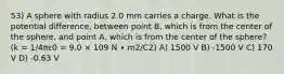 53) A sphere with radius 2.0 mm carries a charge. What is the potential difference, between point B, which is from the center of the sphere, and point A, which is from the center of the sphere? (k = 1/4πε0 = 9.0 × 109 N ∙ m2/C2) A) 1500 V B) -1500 V C) 170 V D) -0.63 V