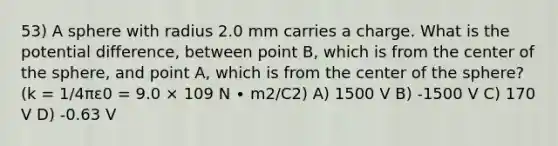 53) A sphere with radius 2.0 mm carries a charge. What is the potential difference, between point B, which is from the center of the sphere, and point A, which is from the center of the sphere? (k = 1/4πε0 = 9.0 × 109 N ∙ m2/C2) A) 1500 V B) -1500 V C) 170 V D) -0.63 V