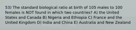 53) The standard biological ratio at birth of 105 males to 100 females is NOT found in which two countries? A) the United States and Canada B) Nigeria and Ethiopia C) France and the United Kingdom D) India and China E) Australia and New Zealand