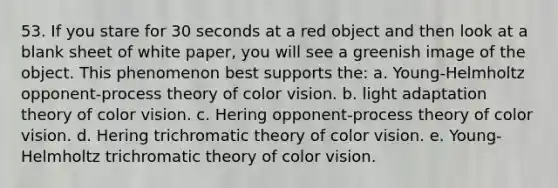 53. If you stare for 30 seconds at a red object and then look at a blank sheet of white paper, you will see a greenish image of the object. This phenomenon best supports the: a. Young-Helmholtz opponent-process theory of color vision. b. light adaptation theory of color vision. c. Hering opponent-process theory of color vision. d. Hering trichromatic theory of color vision. e. Young-Helmholtz trichromatic theory of color vision.