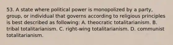 53. A state where political power is monopolized by a party, group, or individual that governs according to religious principles is best described as following: A. theocratic totalitarianism. B. tribal totalitarianism. C. right-wing totalitarianism. D. communist totalitarianism.