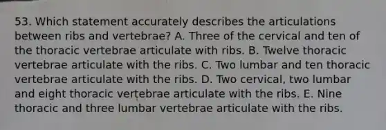 53. Which statement accurately describes the articulations between ribs and vertebrae? A. Three of the cervical and ten of the thoracic vertebrae articulate with ribs. B. Twelve thoracic vertebrae articulate with the ribs. C. Two lumbar and ten thoracic vertebrae articulate with the ribs. D. Two cervical, two lumbar and eight thoracic vertebrae articulate with the ribs. E. Nine thoracic and three lumbar vertebrae articulate with the ribs.