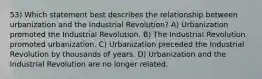 53) Which statement best describes the relationship between urbanization and the Industrial Revolution? A) Urbanization promoted the Industrial Revolution. B) The Industrial Revolution promoted urbanization. C) Urbanization preceded the Industrial Revolution by thousands of years. D) Urbanization and the Industrial Revolution are no longer related.