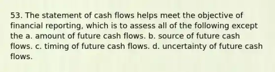 53. The statement of cash flows helps meet the objective of financial reporting, which is to assess all of the following except the a. amount of future cash flows. b. source of future cash flows. c. timing of future cash flows. d. uncertainty of future cash flows.