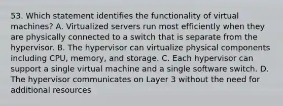 53. Which statement identifies the functionality of virtual machines? A. Virtualized servers run most efficiently when they are physically connected to a switch that is separate from the hypervisor. B. The hypervisor can virtualize physical components including CPU, memory, and storage. C. Each hypervisor can support a single virtual machine and a single software switch. D. The hypervisor communicates on Layer 3 without the need for additional resources