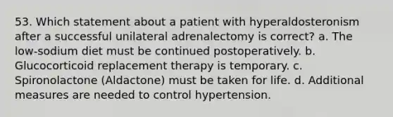 53. Which statement about a patient with hyperaldosteronism after a successful unilateral adrenalectomy is correct? a. The low-sodium diet must be continued postoperatively. b. Glucocorticoid replacement therapy is temporary. c. Spironolactone (Aldactone) must be taken for life. d. Additional measures are needed to control hypertension.