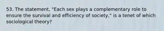 53. The statement, "Each sex plays a complementary role to ensure the survival and efficiency of society," is a tenet of which sociological theory?