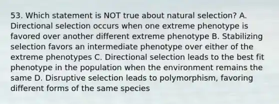 53. Which statement is NOT true about natural selection? A. Directional selection occurs when one extreme phenotype is favored over another different extreme phenotype B. Stabilizing selection favors an intermediate phenotype over either of the extreme phenotypes C. Directional selection leads to the best fit phenotype in the population when the environment remains the same D. Disruptive selection leads to polymorphism, favoring different forms of the same species