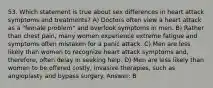 53. Which statement is true about sex differences in heart attack symptoms and treatments? A) Doctors often view a heart attack as a "female problem" and overlook symptoms in men. B) Rather than chest pain, many women experience extreme fatigue and symptoms often mistaken for a panic attack. C) Men are less likely than women to recognize heart attack symptoms and, therefore, often delay in seeking help. D) Men are less likely than women to be offered costly, invasive therapies, such as angioplasty and bypass surgery. Answer: B