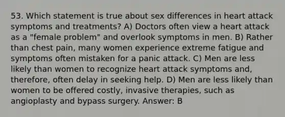 53. Which statement is true about sex differences in heart attack symptoms and treatments? A) Doctors often view a heart attack as a "female problem" and overlook symptoms in men. B) Rather than chest pain, many women experience extreme fatigue and symptoms often mistaken for a panic attack. C) Men are less likely than women to recognize heart attack symptoms and, therefore, often delay in seeking help. D) Men are less likely than women to be offered costly, invasive therapies, such as angioplasty and bypass surgery. Answer: B