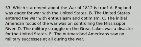 53. Which statement about the <a href='https://www.questionai.com/knowledge/kZ700nRVQz-war-of-1812' class='anchor-knowledge'>war of 1812</a> is true? A. England was eager for war with the United States. B. The United States entered the war with enthusiasm and optimism. C. The initial American focus of the war was on controlling the Mississippi River. D. The military struggle on the Great Lakes was a disaster for the United States. E. The outmatched Americans saw no military successes at all during the war.