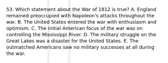 53. Which statement about the War of 1812 is true? A. England remained preoccupied with Napoleon's attacks throughout the war. B. The United States entered the war with enthusiasm and optimism. C. The initial American focus of the war was on controlling the Mississippi River. D. The military struggle on the Great Lakes was a disaster for the United States. E. The outmatched Americans saw no military successes at all during the war.